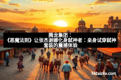 腾龙集团：《恶魔法则》让张杰谢娜化身弑神者：亲身试穿弑神套装的震撼体验