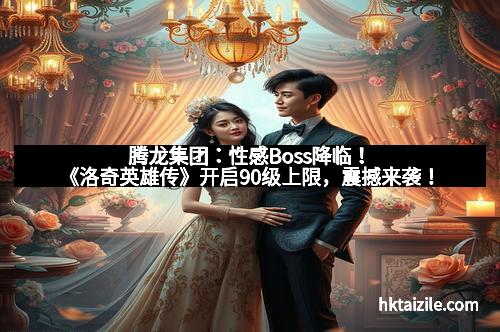 腾龙集团：性感Boss降临！《洛奇英雄传》开启90级上限，震撼来袭！